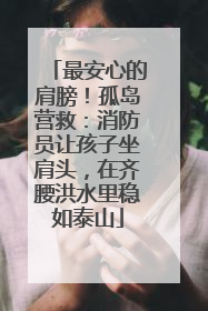 最安心的肩膀！孤岛营救：消防员让孩子坐肩头，在齐腰洪水里稳如泰山