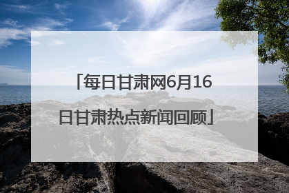 每日甘肃网6月16日甘肃热点新闻回顾