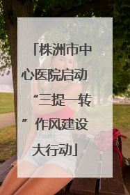 株洲市中心医院启动“三提一转”作风建设大行动