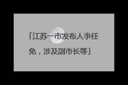 江苏一市发布人事任免，涉及副市长等