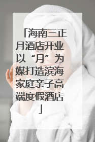 海南三正月酒店开业以“月”为媒打造滨海家庭亲子高端度假酒店
