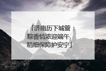 济南历下城管：粽香情浓迎端午 精细保障护安宁
