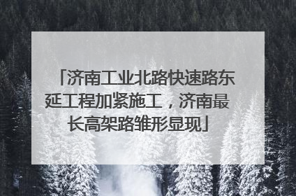 济南工业北路快速路东延工程加紧施工，济南最长高架路雏形显现