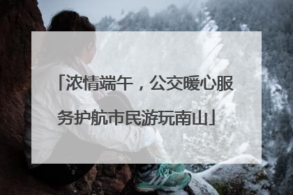 浓情端午，公交暖心服务护航市民游玩南山