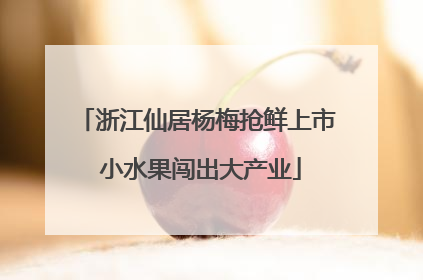 浙江仙居杨梅抢鲜上市 小水果闯出大产业