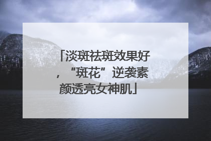 淡斑祛斑效果好，“斑花”逆袭素颜透亮女神肌