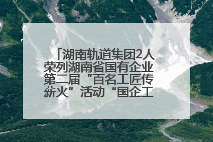 湖南轨道集团2人荣列湖南省国有企业第二届“百名工匠传薪火”活动“国企工匠”人才宣传名单