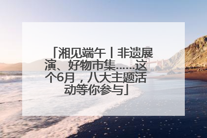 湘见端午丨非遗展演、好物市集……这个6月，八大主题活动等你参与
