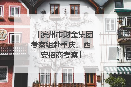 滨州市财金集团考察组赴重庆、西安招商考察