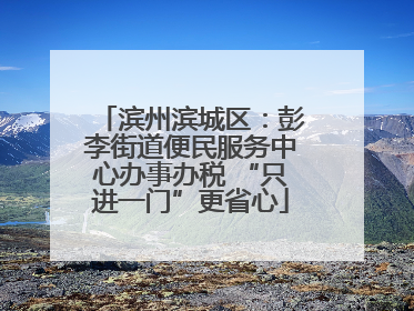 滨州滨城区：彭李街道便民服务中心办事办税 “只进一门”更省心