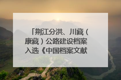 荆江分洪、川藏（康藏）公路建设档案入选《中国档案文献遗产名录》