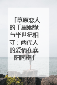 草原恋人的千里姻缘与半世纪相守：两代人的爱情在襄阳同框