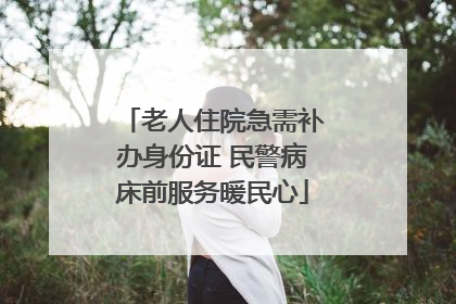 老人住院急需补办身份证 民警病床前服务暖民心