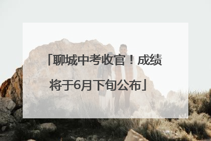 聊城中考收官！成绩将于6月下旬公布
