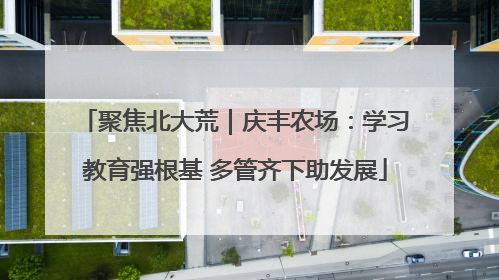 聚焦北大荒｜庆丰农场：学习教育强根基 多管齐下助发展