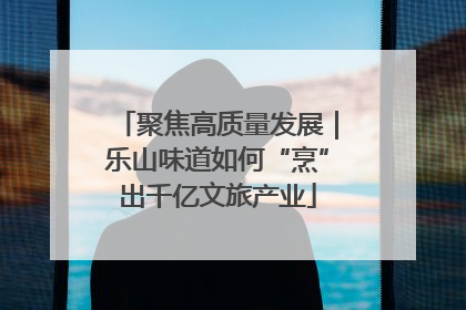 聚焦高质量发展｜乐山味道如何“烹”出千亿文旅产业