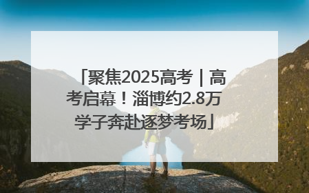 聚焦2025高考｜高考启幕！淄博约2.8万学子奔赴逐梦考场