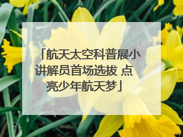 航天太空科普展小讲解员首场选拔 点亮少年航天梦