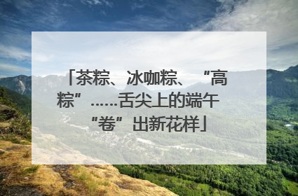 茶粽、冰咖粽、“高粽”……舌尖上的端午“卷”出新花样