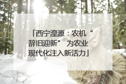 西宁湟源：农机“辞旧迎新” 为农业现代化注入新活力