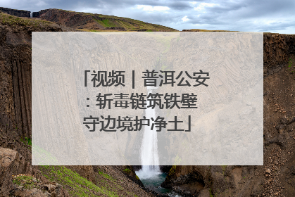 视频｜普洱公安：斩毒链筑铁壁 守边境护净土