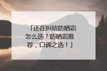 还在纠结防晒霜怎么选？防晒霜推荐，口碑之选！