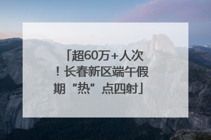 超60万+人次！长春新区端午假期“热”点四射