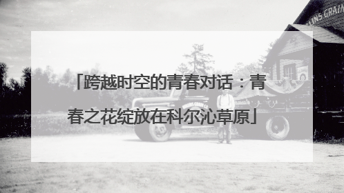 跨越时空的青春对话：青春之花绽放在科尔沁草原