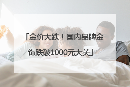 金价大跌！国内品牌金饰跌破1000元大关