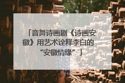 音舞诗画剧《诗画安徽》用艺术诠释李白的 “安徽情缘”