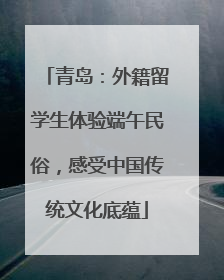 青岛：外籍留学生体验端午民俗，感受中国传统文化底蕴