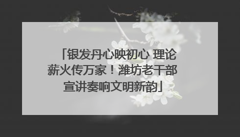 银发丹心映初心 理论薪火传万家！潍坊老干部宣讲奏响文明新韵