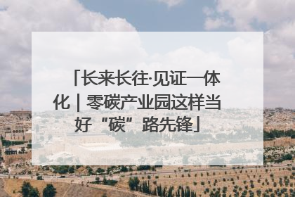 长来长往·见证一体化｜零碳产业园这样当好“碳”路先锋