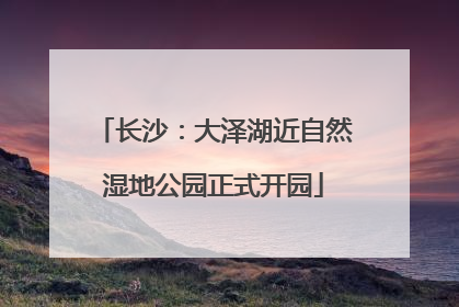 长沙：大泽湖近自然湿地公园正式开园