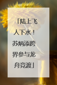 陆上飞人下水！苏炳添跨界参与龙舟竞渡