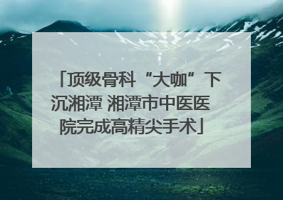 顶级骨科“大咖”下沉湘潭 湘潭市中医医院完成高精尖手术