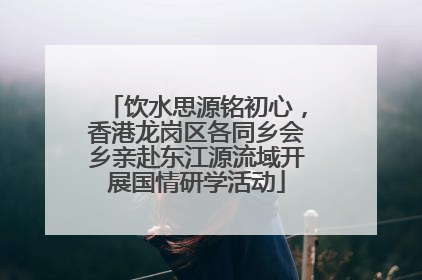 饮水思源铭初心，香港龙岗区各同乡会乡亲赴东江源流域开展国情研学活动