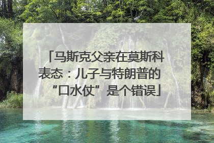 马斯克父亲在莫斯科表态：儿子与特朗普的“口水仗”是个错误