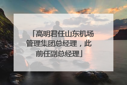 高明君任山东机场管理集团总经理，此前任副总经理