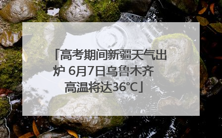 高考期间新疆天气出炉 6月7日乌鲁木齐高温将达36℃
