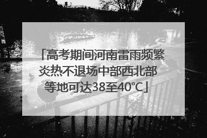 高考期间河南雷雨频繁 炎热不退场中部西北部等地可达38至40℃