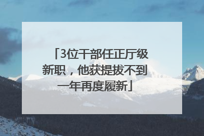 3位干部任正厅级新职，他获提拔不到一年再度履新