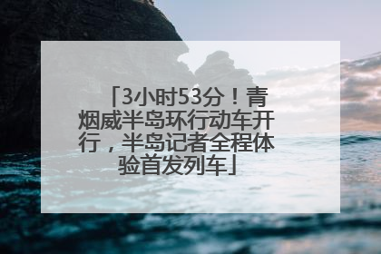 3小时53分！青烟威半岛环行动车开行，半岛记者全程体验首发列车
