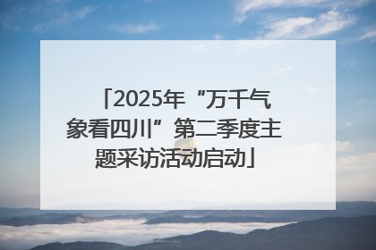2025年“万千气象看四川”第二季度主题采访活动启动