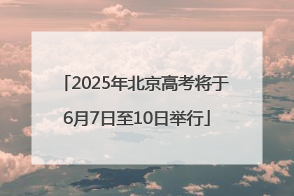 2025年北京高考将于6月7日至10日举行
