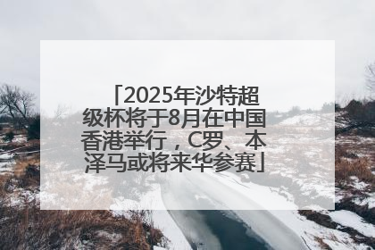 2025年沙特超级杯将于8月在中国香港举行，C罗、本泽马或将来华参赛