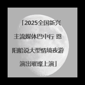 2025全国新兴主流媒体巴中行 恩阳船说大型情境夜游演出璀璨上演