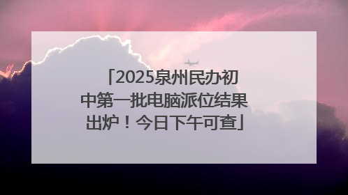 2025泉州民办初中第一批电脑派位结果出炉！今日下午可查