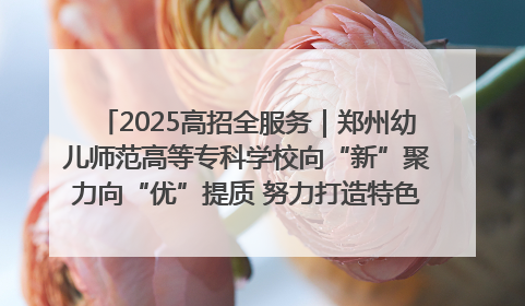 2025高招全服务｜郑州幼儿师范高等专科学校向“新”聚力向“优”提质 努力打造特色鲜明的高水平师范院校