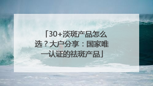 30+淡斑产品怎么选？大户分享：国家唯一认证的祛斑产品